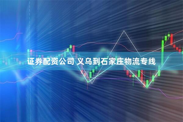 证券配资公司 义乌到石家庄物流专线