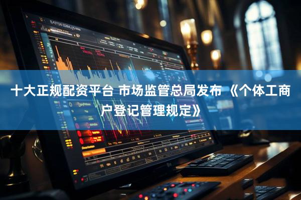 十大正规配资平台 市场监管总局发布 《个体工商户登记管理规定》