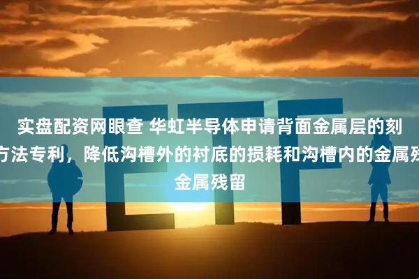 实盘配资网眼查 华虹半导体申请背面金属层的刻蚀方法专利，降低沟槽外的衬底的损耗和沟槽内的金属残留