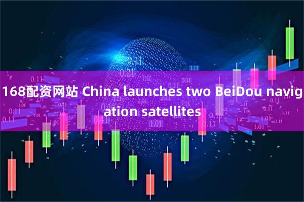 168配资网站 China launches two BeiDou navigation satellites