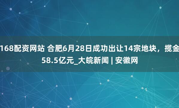 168配资网站 合肥6月28日成功出让14宗地块，揽金58.5亿元_大皖新闻 | 安徽网