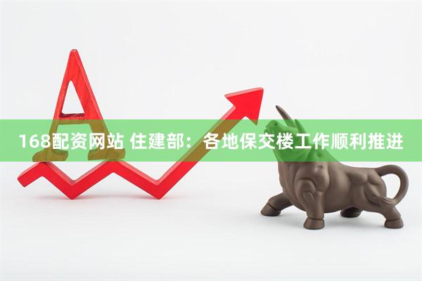 168配资网站 住建部：各地保交楼工作顺利推进