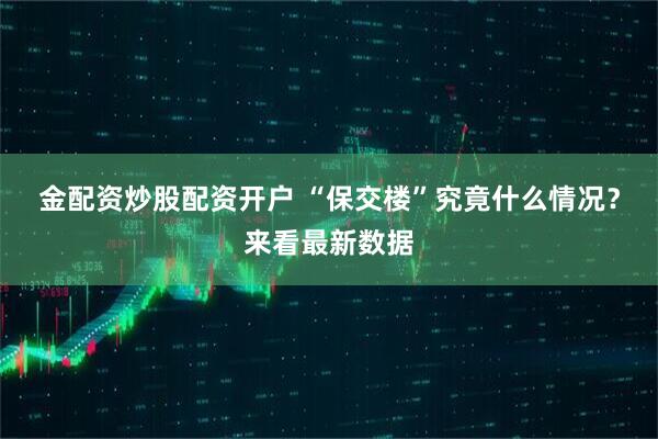 金配资炒股配资开户 “保交楼”究竟什么情况？来看最新数据