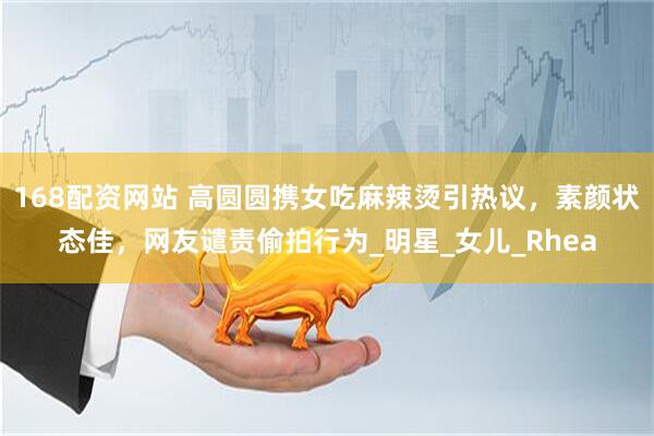 168配资网站 高圆圆携女吃麻辣烫引热议，素颜状态佳，网友谴责偷拍行为_明星_女儿_Rhea