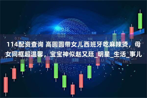 114配资查询 高圆圆带女儿西班牙吃麻辣烫，母女同框超温馨，宝宝神似赵又廷_明星_生活_事儿