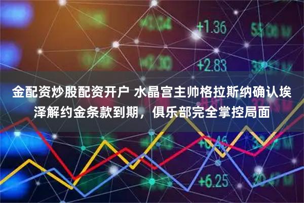金配资炒股配资开户 水晶宫主帅格拉斯纳确认埃泽解约金条款到期，俱乐部完全掌控局面