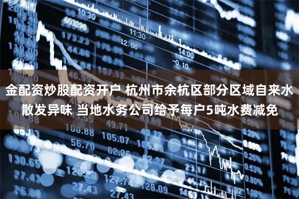 金配资炒股配资开户 杭州市余杭区部分区域自来水散发异味 当地水务公司给予每户5吨水费减免