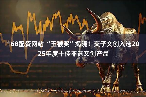 168配资网站 “玉猴奖”揭晓！交子文创入选2025年度十佳非遗文创产品