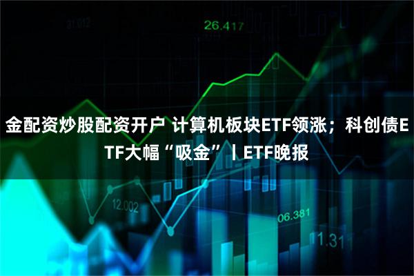 金配资炒股配资开户 计算机板块ETF领涨；科创债ETF大幅“吸金”丨ETF晚报