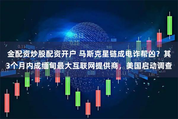 金配资炒股配资开户 马斯克星链成电诈帮凶？其3个月内成缅甸最大互联网提供商，美国启动调查