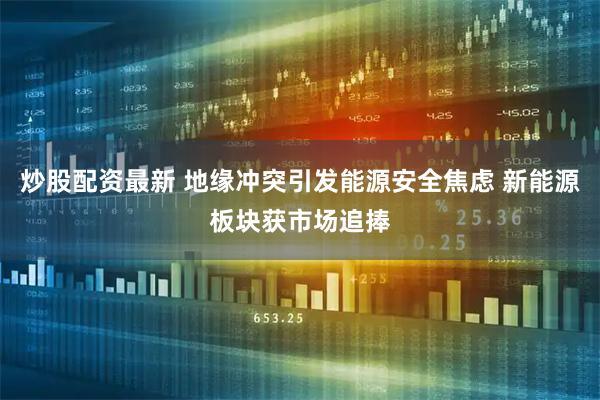 炒股配资最新 地缘冲突引发能源安全焦虑 新能源板块获市场追捧