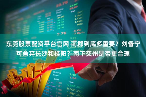 东莞股票配资平台官网 南郡到底多重要？刘备宁可舍弃长沙和桂阳？南下交州是否更合理