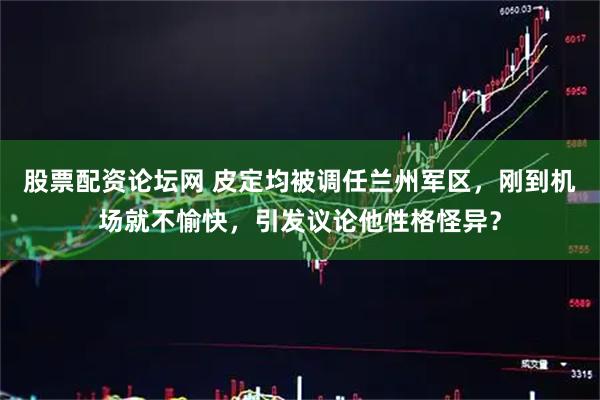 股票配资论坛网 皮定均被调任兰州军区，刚到机场就不愉快，引发议论他性格怪异？
