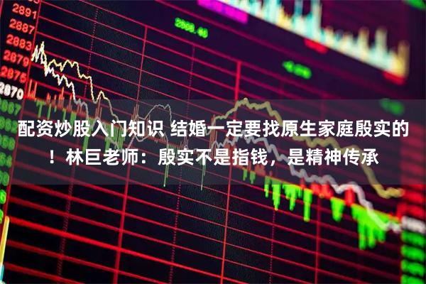配资炒股入门知识 结婚一定要找原生家庭殷实的！林巨老师：殷实不是指钱，是精神传承